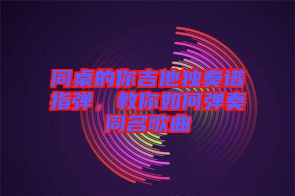 同桌的你吉他獨奏譜指彈，教你如何彈奏同名歌曲