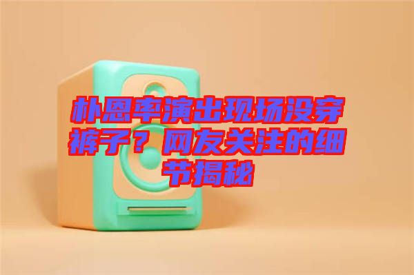 樸恩率演出現(xiàn)場沒穿褲子？網(wǎng)友關(guān)注的細(xì)節(jié)揭秘