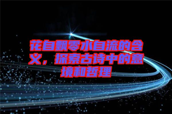 花自飄零水自流的含義，探索古詩中的意境和哲理