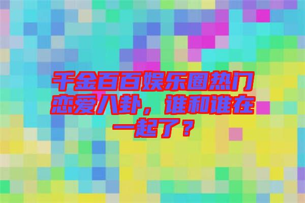 千金百百娛樂(lè)圈熱門戀愛(ài)八卦，誰(shuí)和誰(shuí)在一起了？