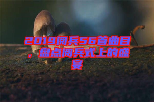 2019閱兵56首曲目，盤點閱兵式上的盛宴