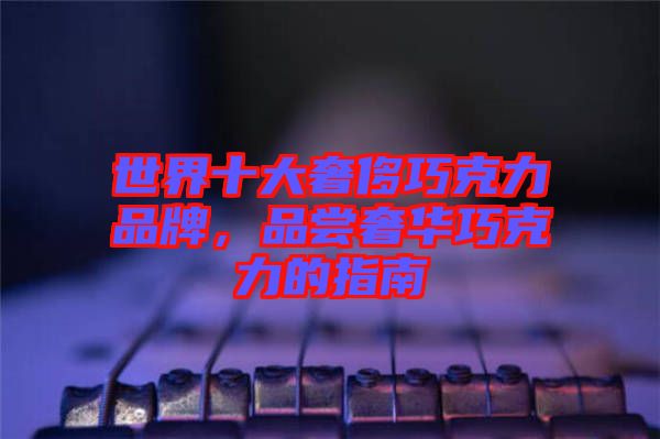 世界十大奢侈巧克力品牌，品嘗奢華巧克力的指南