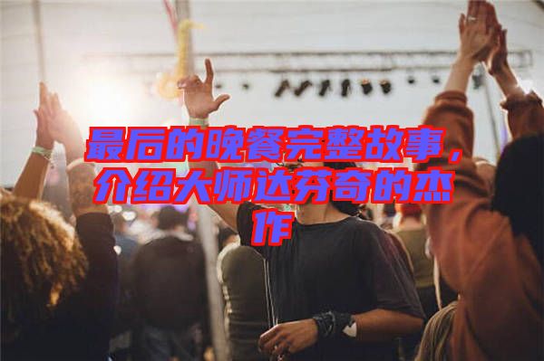 最后的晚餐完整故事，介紹大師達(dá)芬奇的杰作