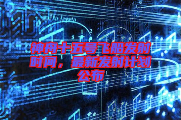 神舟十五號飛船發(fā)射時(shí)間，最新發(fā)射計(jì)劃公布
