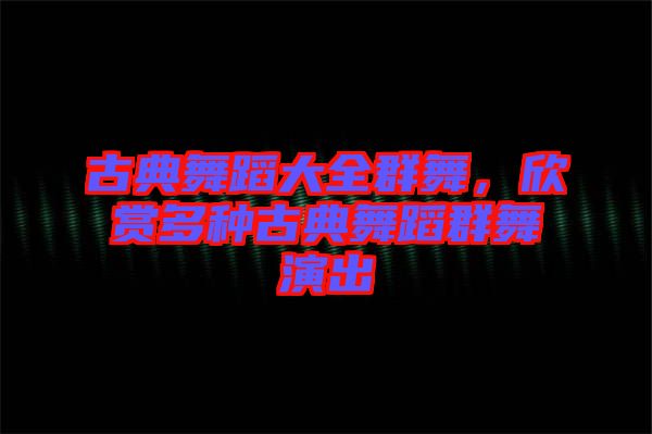 古典舞蹈大全群舞，欣賞多種古典舞蹈群舞演出
