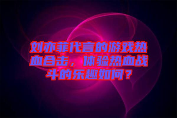 劉亦菲代言的游戲熱血合擊，體驗熱血戰(zhàn)斗的樂趣如何？