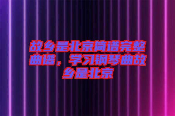 故鄉(xiāng)是北京簡譜完整曲譜，學習鋼琴曲故鄉(xiāng)是北京