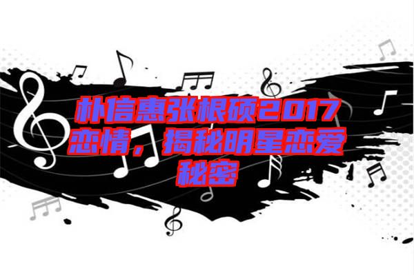 樸信惠張根碩2017戀情，揭秘明星戀愛(ài)秘密