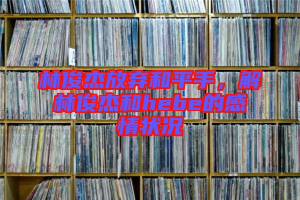 林俊杰放棄和平手，解林俊杰和hebe的感情狀況