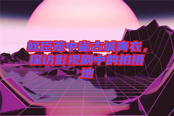 權(quán)臣籠中雀古城青衣，探訪影視劇中的拍攝地