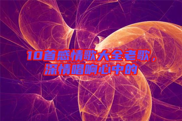 10首感情歌大全老歌，深情唱響心中的