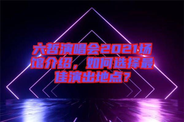 六哲演唱會2021場館介紹，如何選擇最佳演出地點？