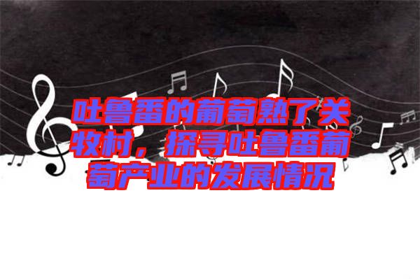 吐魯番的葡萄熟了關(guān)牧村，探尋吐魯番葡萄產(chǎn)業(yè)的發(fā)展情況
