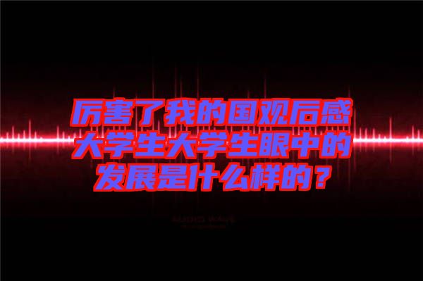 厲害了我的國觀后感大學(xué)生大學(xué)生眼中的發(fā)展是什么樣的？