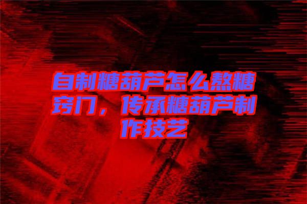 自制糖葫蘆怎么熬糖竅門，傳承糖葫蘆制作技藝