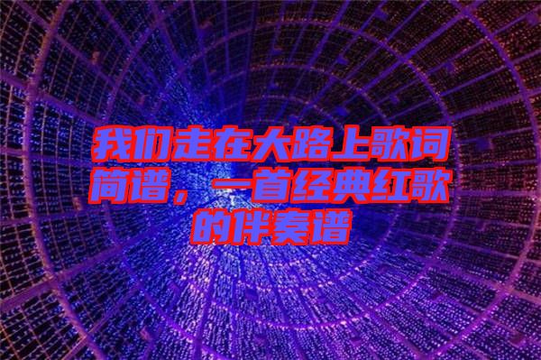 我們走在大路上歌詞簡譜，一首經(jīng)典紅歌的伴奏譜