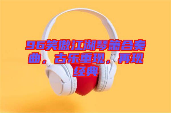 96笑傲江湖琴簫合奏曲，古樂重現(xiàn)，再現(xiàn)經(jīng)典