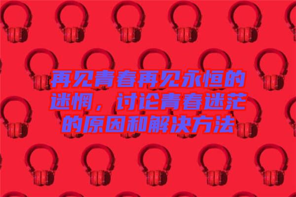 再見青春再見永恒的迷惘，討論青春迷茫的原因和解決方法