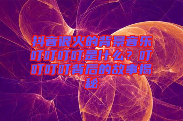 抖音很火的背景音樂叮叮叮叮是什么？叮叮叮叮背后的故事揭秘