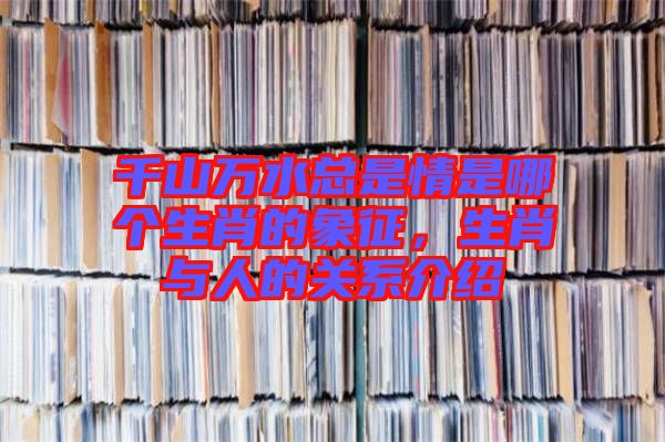 千山萬水總是情是哪個生肖的象征，生肖與人的關(guān)系介紹