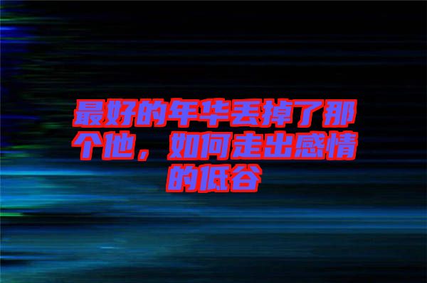 最好的年華丟掉了那個他，如何走出感情的低谷