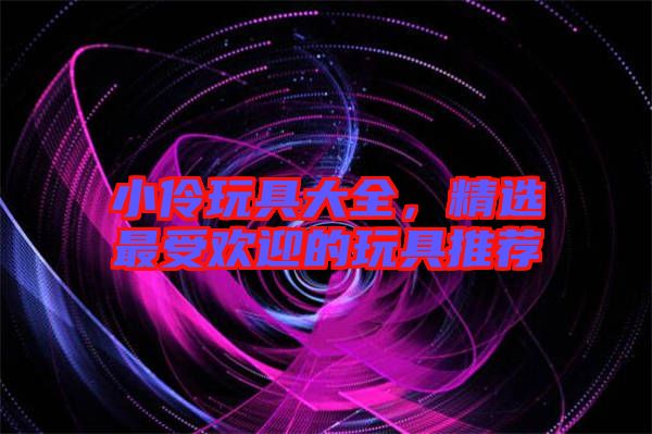 小伶玩具大全，精選最受歡迎的玩具推薦