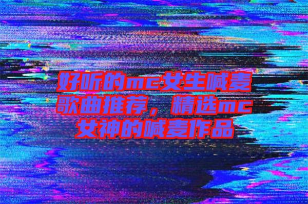好聽的mc女生喊麥歌曲推薦，精選mc女神的喊麥作品