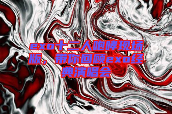 exo十二人咆哮現(xiàn)場版，帶你回顧exo經(jīng)典演唱會