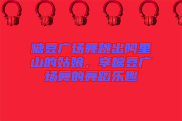糖豆廣場舞跳出阿里山的姑娘，享糖豆廣場舞的舞蹈樂趣