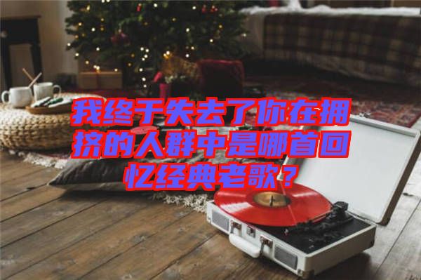 我終于失去了你在擁擠的人群中是哪首回憶經(jīng)典老歌？