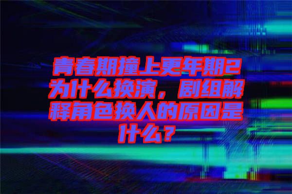 青春期撞上更年期2為什么換演，劇組解釋角色換人的原因是什么？