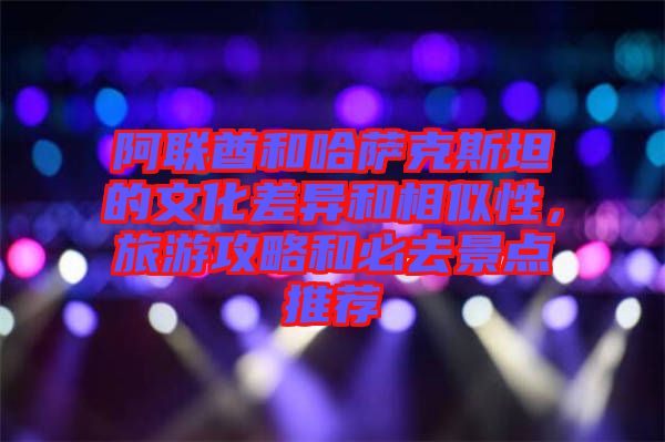 阿聯(lián)酋和哈薩克斯坦的文化差異和相似性，旅游攻略和必去景點(diǎn)推薦