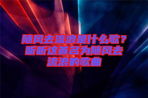 隨風(fēng)去流浪是什么歌？聽聽這首名為隨風(fēng)去流浪的歌曲