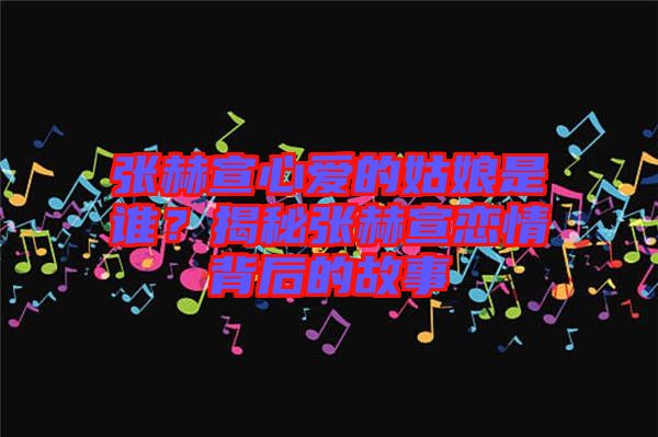 張赫宣心愛(ài)的姑娘是誰(shuí)？揭秘張赫宣戀情背后的故事