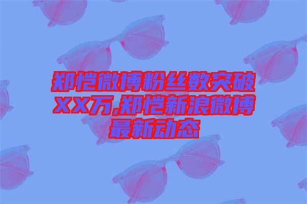 鄭愷微博粉絲數突破XX萬,鄭愷新浪微博最新動態(tài)