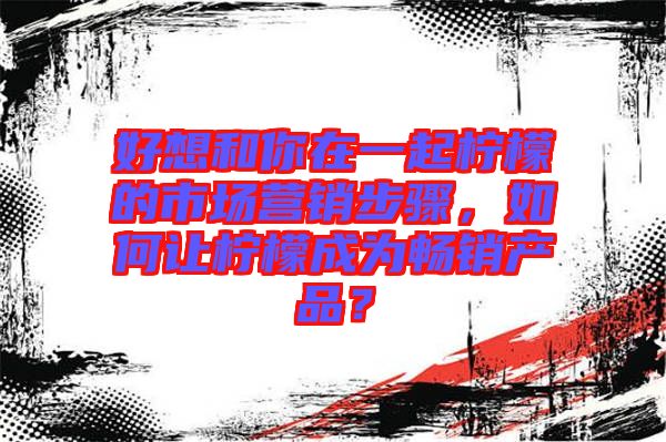好想和你在一起檸檬的市場營銷步驟，如何讓檸檬成為暢銷產(chǎn)品？