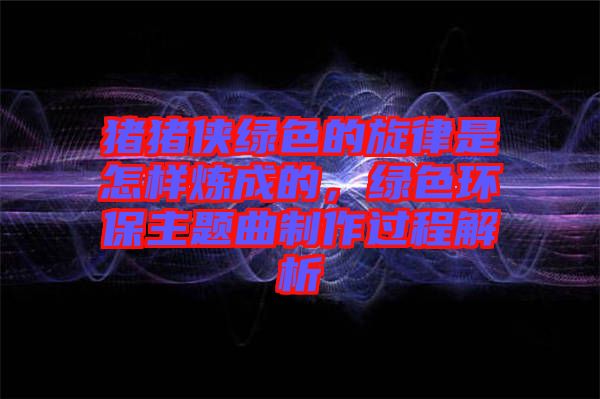 豬豬俠綠色的旋律是怎樣煉成的，綠色環(huán)保主題曲制作過程解析