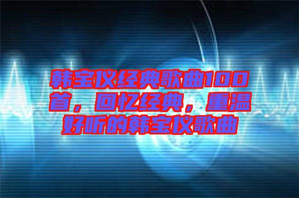 韓寶儀經(jīng)典歌曲100首，回憶經(jīng)典，重溫好聽的韓寶儀歌曲