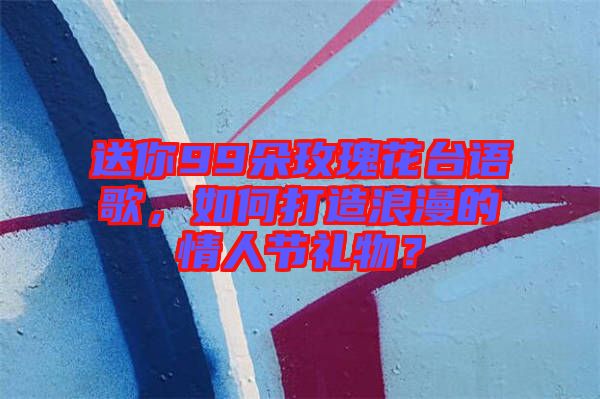 送你99朵玫瑰花臺(tái)語(yǔ)歌，如何打造浪漫的情人節(jié)禮物？