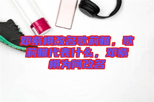 鄧紫棋改名歌莉雅，歌莉雅代表什么，鄧紫棋為何改名
