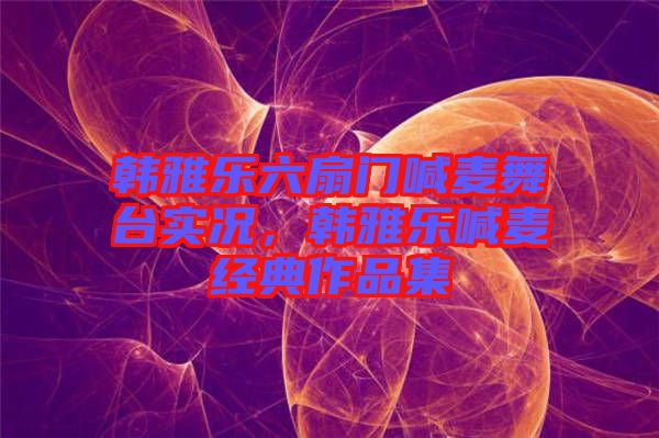 韓雅樂六扇門喊麥舞臺(tái)實(shí)況，韓雅樂喊麥經(jīng)典作品集