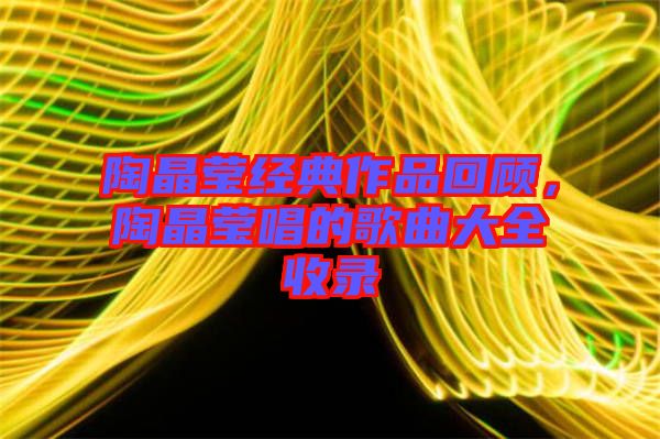 陶晶瑩經(jīng)典作品回顧，陶晶瑩唱的歌曲大全收錄