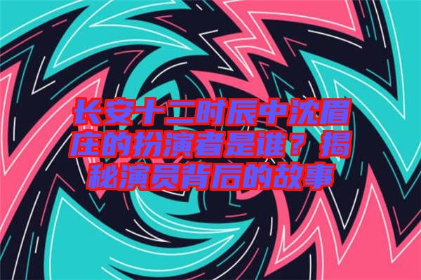 長安十二時(shí)辰中沈眉莊的扮演者是誰？揭秘演員背后的故事