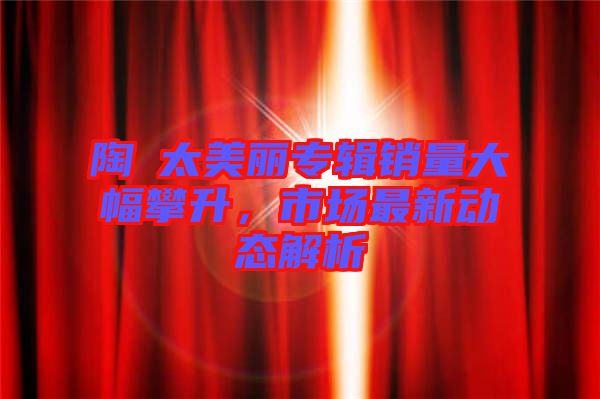 陶喆太美麗專輯銷量大幅攀升，市場最新動(dòng)態(tài)解析
