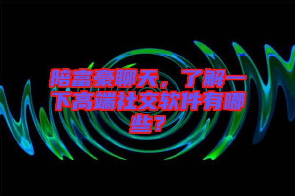 陪富豪聊天，了解一下高端社交軟件有哪些？