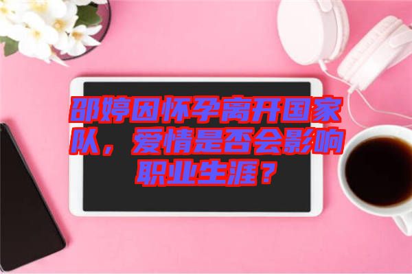 邵婷因懷孕離開(kāi)國(guó)家隊(duì)，愛(ài)情是否會(huì)影響職業(yè)生涯？