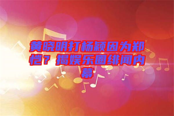 黃曉明打楊穎因為鄭愷？揭娛樂圈緋聞內(nèi)幕