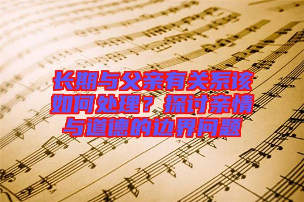 長期與父親有關(guān)系該如何處理？探討親情與道德的邊界問題