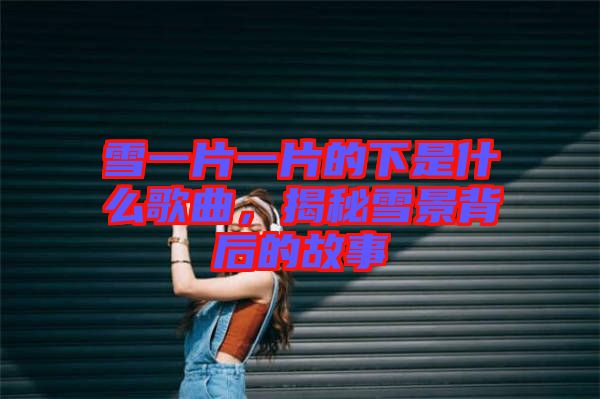 雪一片一片的下是什么歌曲，揭秘雪景背后的故事