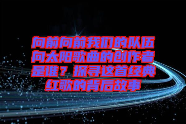 向前向前我們的隊(duì)伍向太陽(yáng)歌曲的創(chuàng)作者是誰(shuí)？探尋這首經(jīng)典紅歌的背后故事